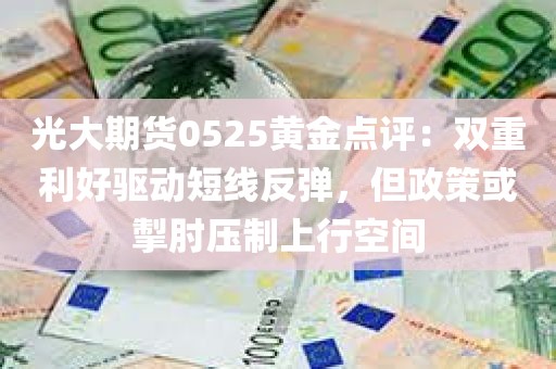 光大期货0525黄金点评：双重利好驱动短线反弹，但政策或掣肘压制上行空间