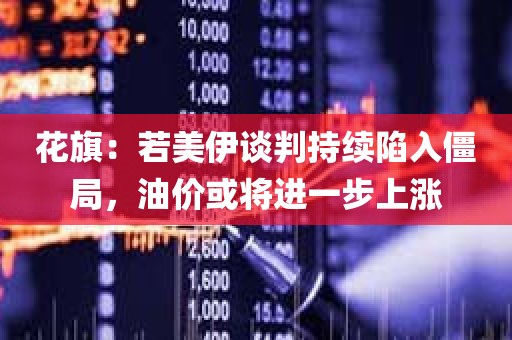 花旗：若美伊谈判持续陷入僵局，油价或将进一步上涨