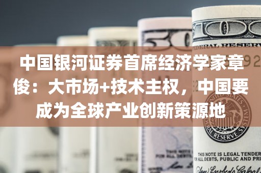 中国银河证券首席经济学家章俊：大市场+技术主权，中国要成为全球产业创新策源地