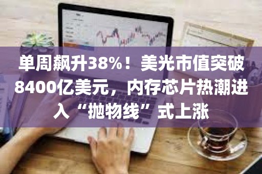 单周飙升38%！美光市值突破8400亿美元，内存芯片热潮进入“抛物线”式上涨