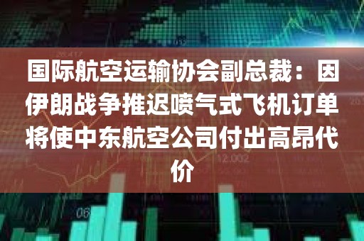 国际航空运输协会副总裁：因伊朗战争推迟喷气式飞机订单将使中东航空公司付出高昂代价