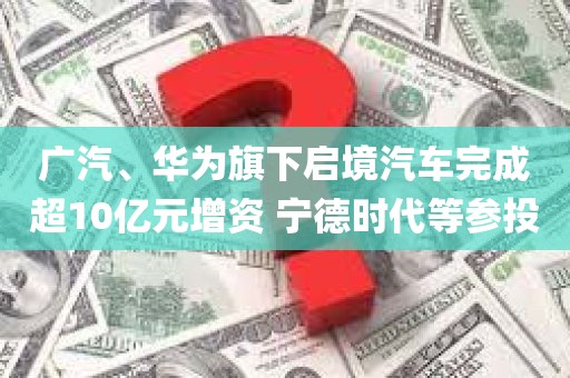 广汽、华为旗下启境汽车完成超10亿元增资 宁德时代等参投