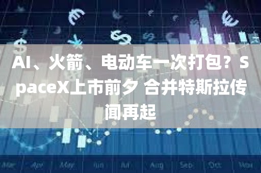 AI、火箭、电动车一次打包？SpaceX上市前夕 合并特斯拉传闻再起