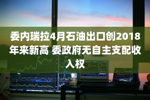 委内瑞拉4月石油出口创2018年来新高 委政府无自主支配收入权