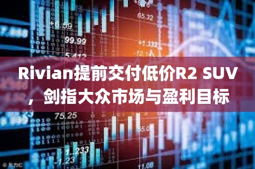 Rivian提前交付低价R2 SUV，剑指大众市场与盈利目标