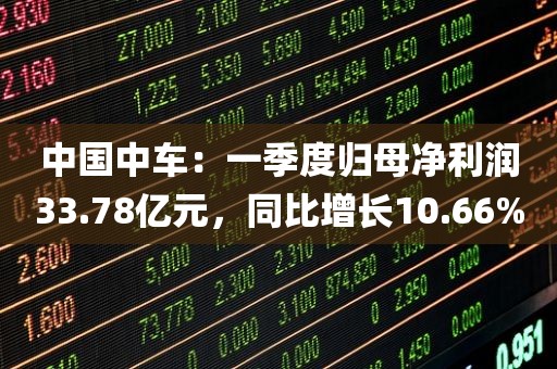 中国中车：一季度归母净利润33.78亿元	，同比增长10.66%