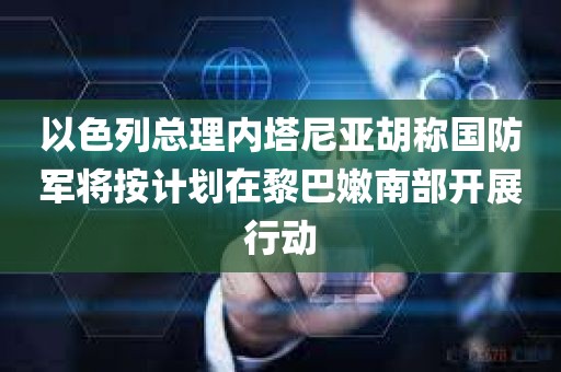 以色列总理内塔尼亚胡称国防军将按计划在黎巴嫩南部开展行动