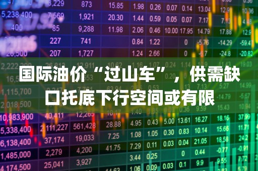 国际油价“过山车”，供需缺口托底下行空间或有限