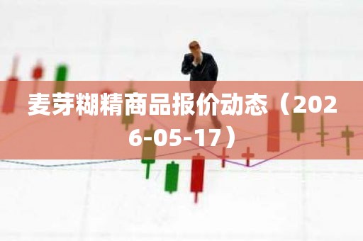 麦芽糊精商品报价动态（2026-05-17）