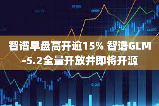 智谱早盘高开逾15% 智谱GLM-5.2全量开放并即将开源