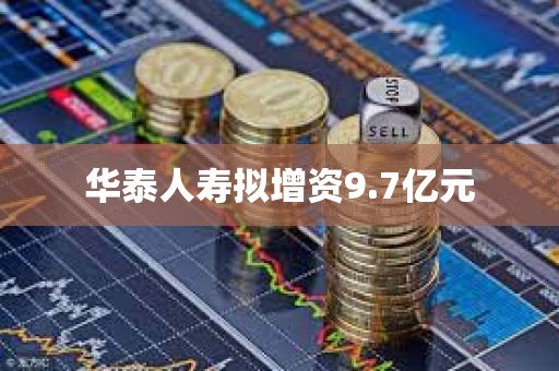 华泰人寿拟增资9.7亿元