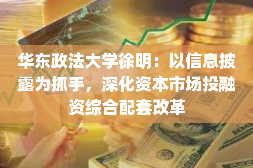 华东政法大学徐明：以信息披露为抓手，深化资本市场投融资综合配套改革