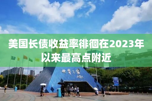 美国长债收益率徘徊在2023年以来最高点附近