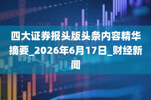 四大证券报头版头条内容精华摘要_2026年6月17日_财经新闻