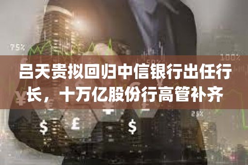 吕天贵拟回归中信银行出任行长，十万亿股份行高管补齐