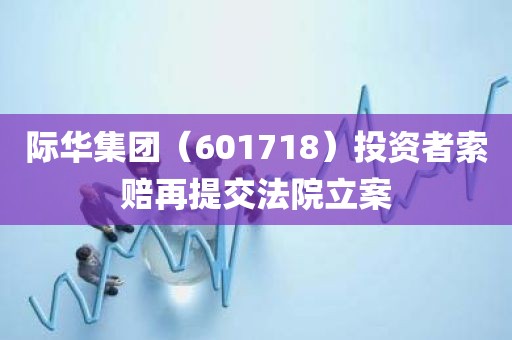 际华集团（601718）投资者索赔再提交法院立案