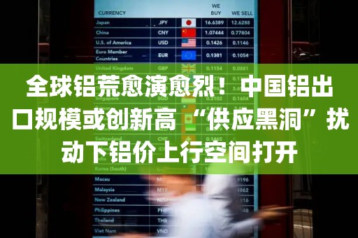 全球铝荒愈演愈烈！中国铝出口规模或创新高 “供应黑洞	”扰动下铝价上行空间打开