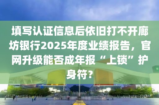 填写认证信息后依旧打不开廊坊银行2025年度业绩报告，官网升级能否成年报“上锁”护身符？