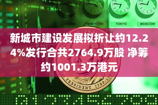 新城市建设发展拟折让约12.24%发行合共2764.9万股 净筹约1001.3万港元