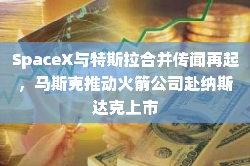 SpaceX与特斯拉合并传闻再起	，马斯克推动火箭公司赴纳斯达克上市