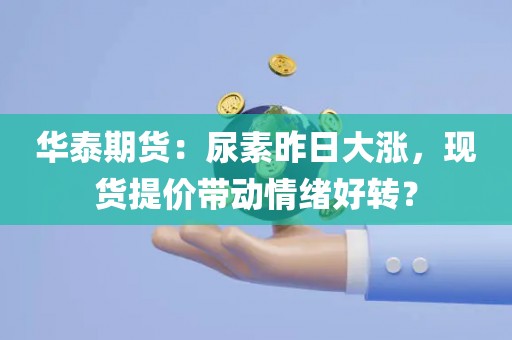 华泰期货：尿素昨日大涨，现货提价带动情绪好转？