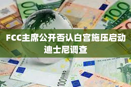 FCC主席公开否认白宫施压启动迪士尼调查
