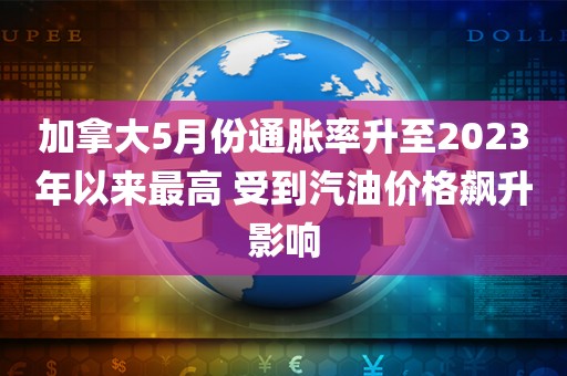 加拿大5月份通胀率升至2023年以来最高 受到汽油价格飙升影响