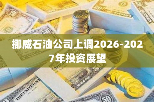 挪威石油公司上调2026-2027年投资展望 挪威石油公司上调2026-2027年投资展望
