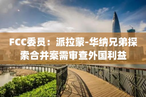 FCC委员：派拉蒙-华纳兄弟探索合并案需审查外国利益