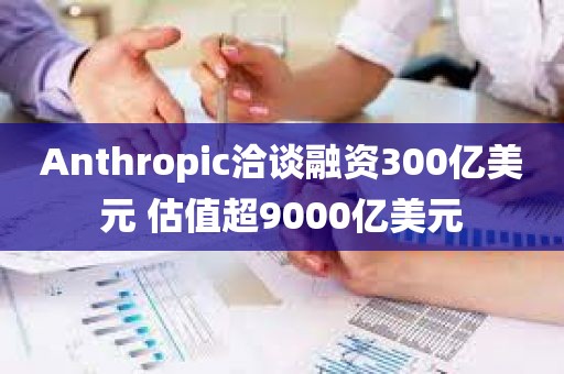 Anthropic洽谈融资300亿美元 估值超9000亿美元