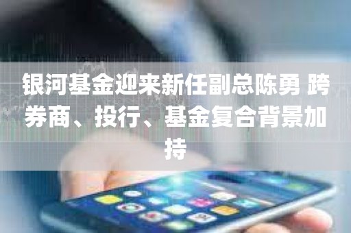 银河基金迎来新任副总陈勇 跨券商、投行、基金复合背景加持