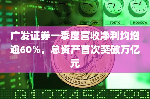 广发证券一季度营收净利均增逾60%，总资产首次突破万亿元