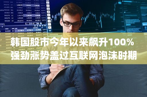 韩国股市今年以来飙升100% 强劲涨势盖过互联网泡沫时期