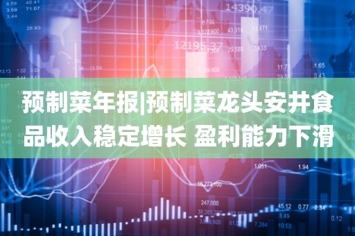 预制菜年报|预制菜龙头安井食品收入稳定增长 盈利能力下滑