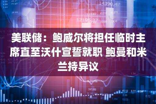 美联储：鲍威尔将担任临时主席直至沃什宣誓就职 鲍曼和米兰持异议