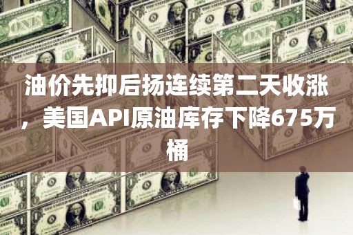 油价先抑后扬连续第二天收涨，美国API原油库存下降675万桶