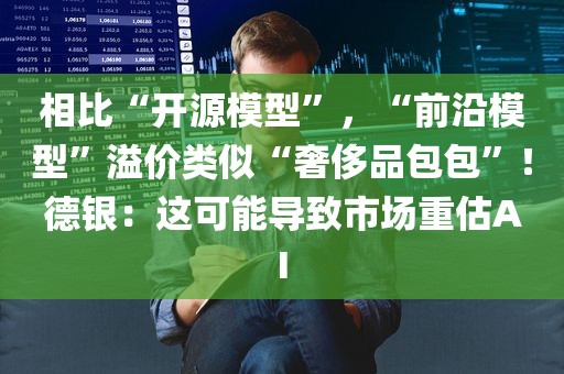相比“开源模型	”	，“前沿模型”溢价类似“奢侈品包包”！德银：这可能导致市场重估AI