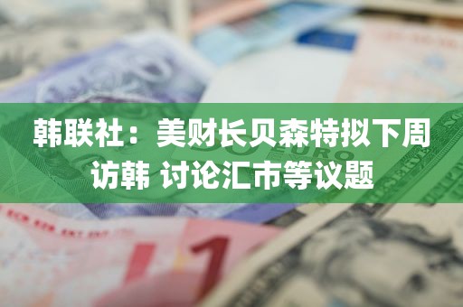 韩联社：美财长贝森特拟下周访韩 讨论汇市等议题