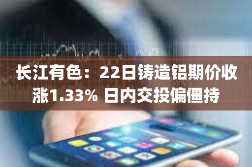 长江有色:22日铸造铝期价收涨1.33% 日内交投偏僵持 长江有色:22日铸造铝期价收涨1.33% 日内交投偏僵持