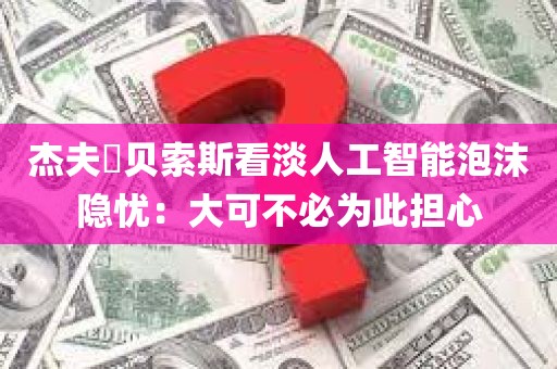 杰夫・贝索斯看淡人工智能泡沫隐忧：大可不必为此担心