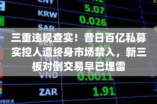 三重违规查实！昔日百亿私募实控人遭终身市场禁入，新三板对倒交易早已埋雷