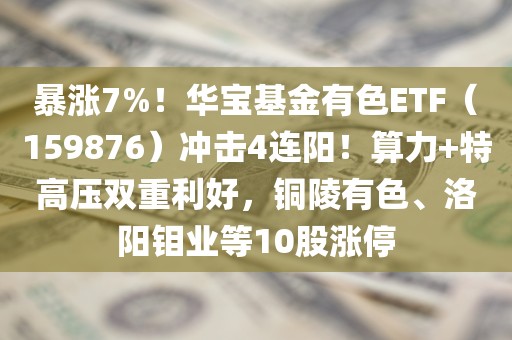 暴涨7%！华宝基金有色ETF（159876）冲击4连阳！算力+特高压双重利好	，铜陵有色	、洛阳钼业等10股涨停