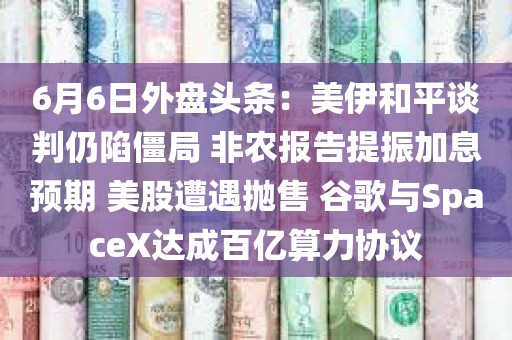 6月6日外盘头条：美伊和平谈判仍陷僵局 非农报告提振加息预期 美股遭遇抛售 谷歌与SpaceX达成百亿算力协议