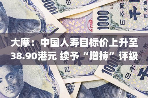 大摩：中国人寿目标价上升至38.90港元 续予“增持”评级