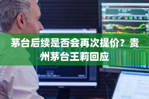茅台后续是否会再次提价？贵州茅台王莉回应