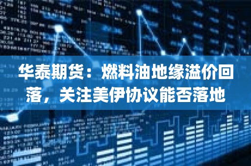 华泰期货：燃料油地缘溢价回落，关注美伊协议能否落地