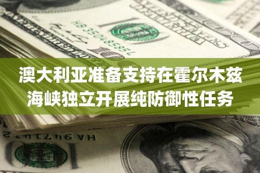 澳大利亚准备支持在霍尔木兹海峡独立开展纯防御性任务