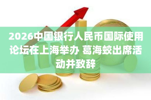 2026中国银行人民币国际使用论坛在上海举办 葛海蛟出席活动并致辞 2026中国银行人民币国际使用论坛在上海举办 葛海蛟出席活动并致辞