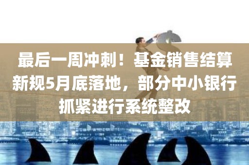 最后一周冲刺！基金销售结算新规5月底落地，部分中小银行抓紧进行系统整改