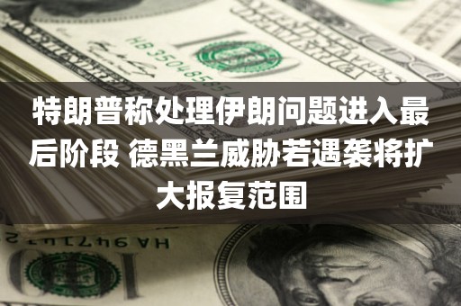 特朗普称处理伊朗问题进入最后阶段 德黑兰威胁若遇袭将扩大报复范围